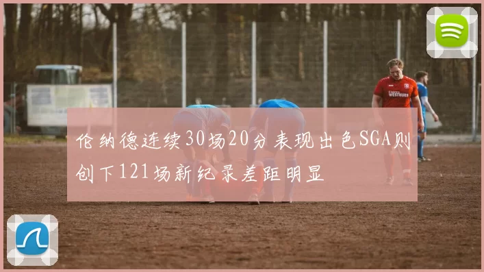 伦纳德连续30场20分表现出色SGA则创下121场新纪录差距明显