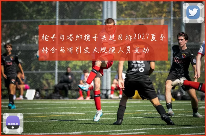 枪手与塔帅携手共进目标2027夏季转会或将引发大规模人员变动
