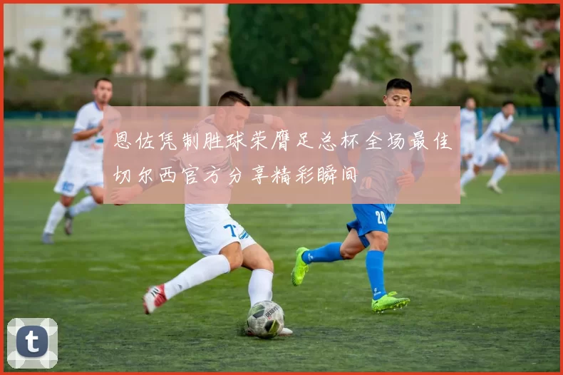 恩佐凭制胜球荣膺足总杯全场最佳切尔西官方分享精彩瞬间