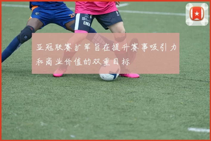 亚冠联赛扩军旨在提升赛事吸引力和商业价值的双重目标