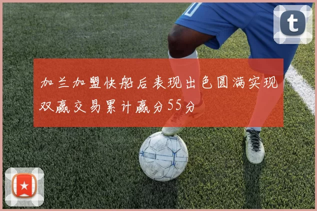 加兰加盟快船后表现出色圆满实现双赢交易累计赢分55分