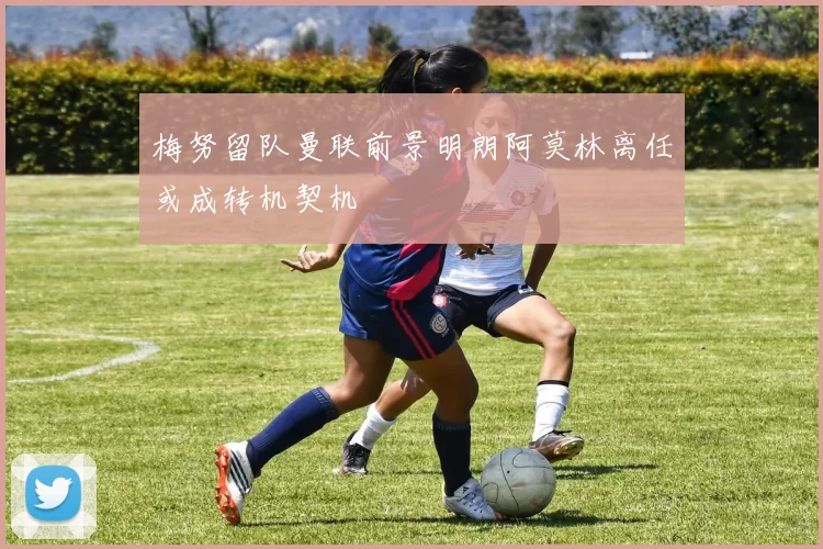 梅努留队曼联前景明朗阿莫林离任或成转机契机