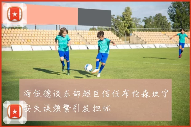 海伍德谈东部超巨信任布伦森坎宁安失误频繁引发担忧