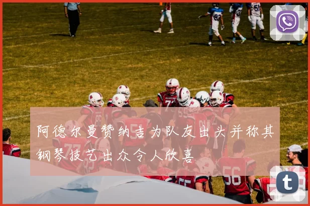 阿德尔曼赞纳吉为队友出头并称其钢琴技艺出众令人欣喜