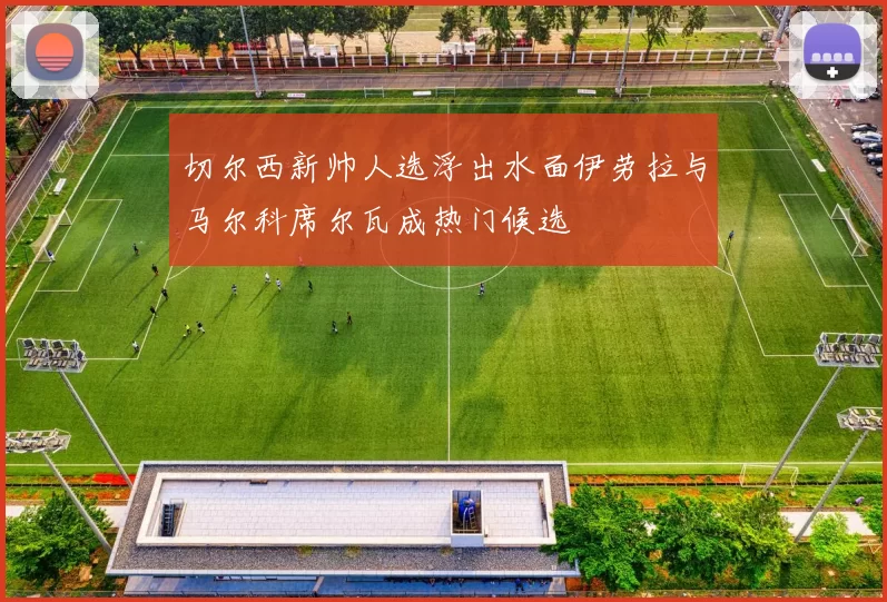 切尔西新帅人选浮出水面伊劳拉与马尔科席尔瓦成热门候选
