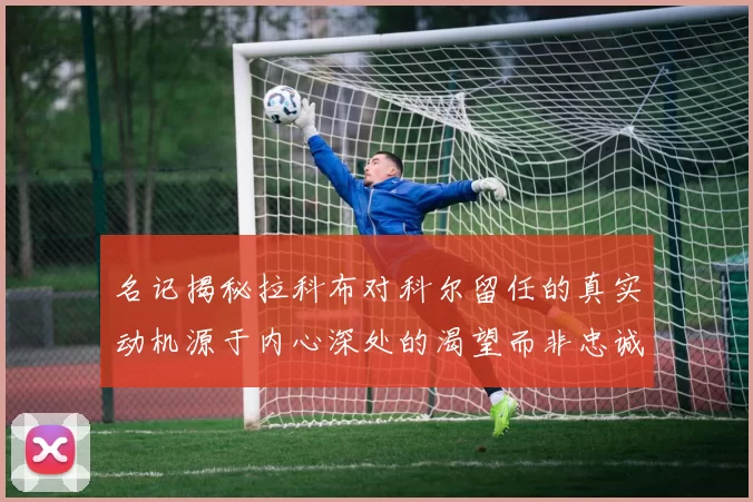 名记揭秘拉科布对科尔留任的真实动机源于内心深处的渴望而非忠诚