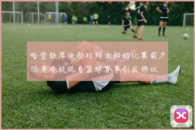 哈登缺席快船对阵太阳的比赛前夕现身母校观看篮球赛事引发热议