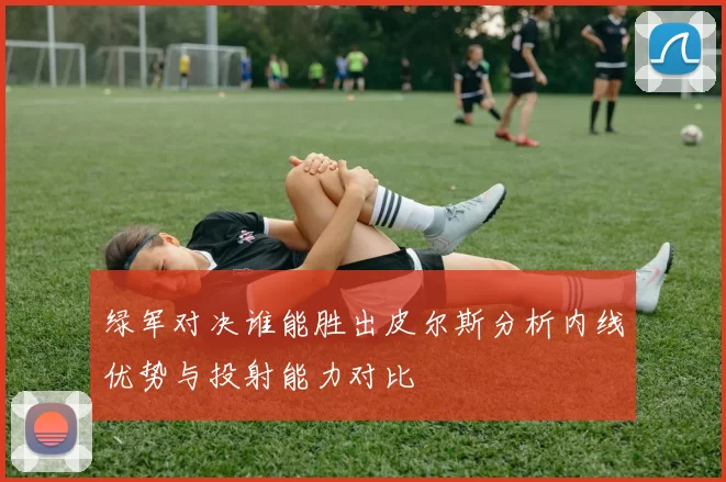 绿军对决谁能胜出皮尔斯分析内线优势与投射能力对比