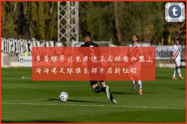 多哥球员让克劳德正式租借加盟上海海港足球俱乐部开启新征程