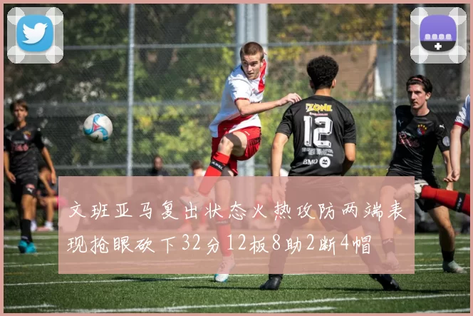 文班亚马复出状态火热攻防两端表现抢眼砍下32分12板8助2断4帽