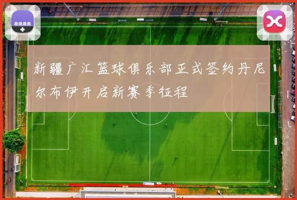 新疆广汇篮球俱乐部正式签约丹尼尔布伊开启新赛季征程
