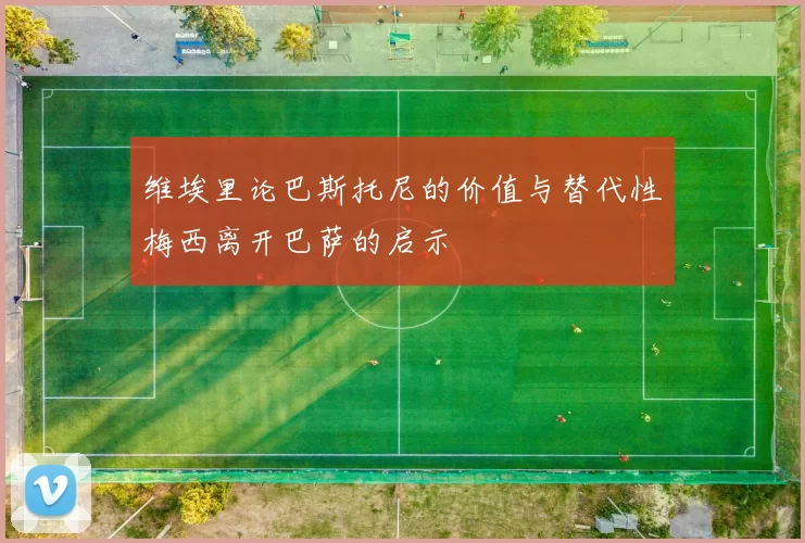 维埃里论巴斯托尼的价值与替代性梅西离开巴萨的启示