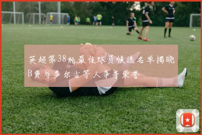 英超第38轮最佳球员候选名单揭晓B费与多尔古等人争夺荣誉