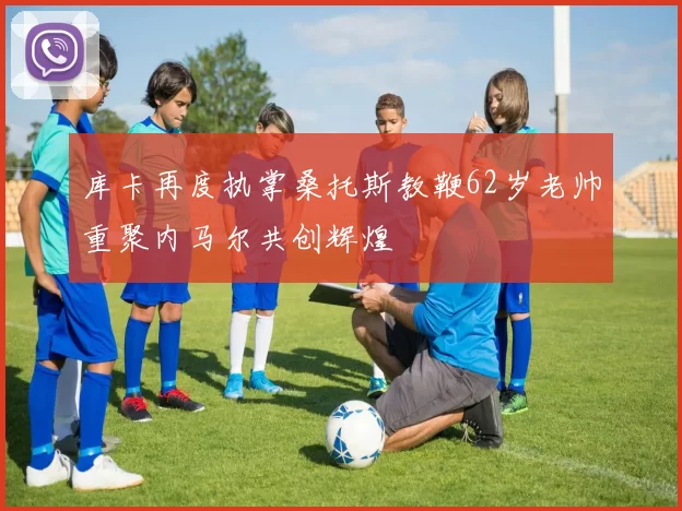 库卡再度执掌桑托斯教鞭62岁老帅重聚内马尔共创辉煌