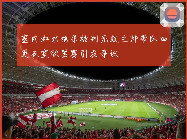 塞内加尔绝杀被判无效主帅带队回更衣室欲罢赛引发争议