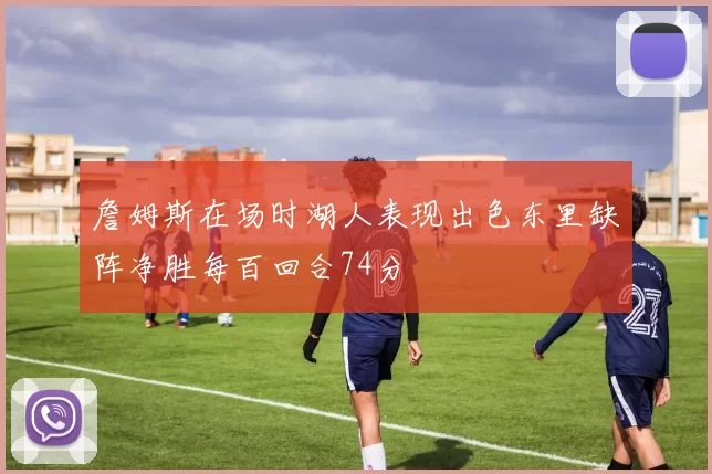 詹姆斯在场时湖人表现出色东里缺阵净胜每百回合74分