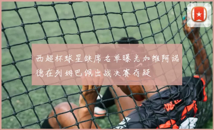 西超杯球星缺席名单曝光加维阿诺德在列姆巴佩出战决赛存疑