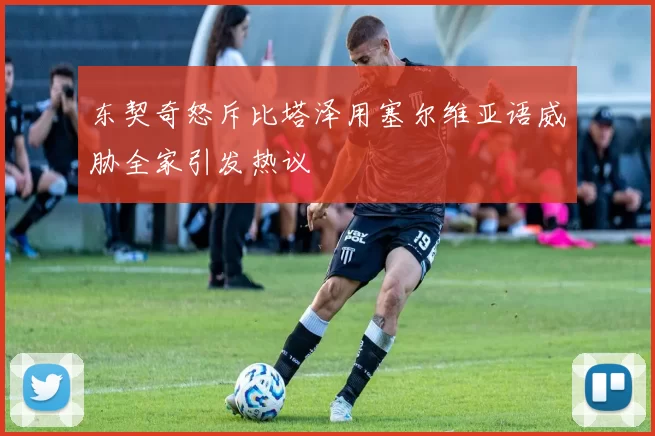 东契奇怒斥比塔泽用塞尔维亚语威胁全家引发热议