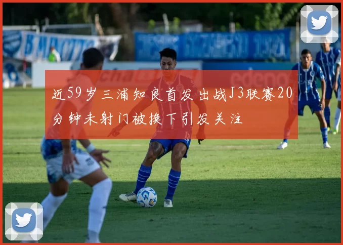 近59岁三浦知良首发出战J3联赛20分钟未射门被换下引发关注